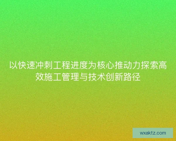 以快速冲刺工程进度为核心推动力探索高效施工管理与技术创新路径