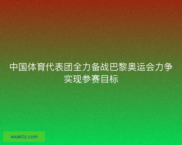 中国体育代表团全力备战巴黎奥运会力争实现参赛目标