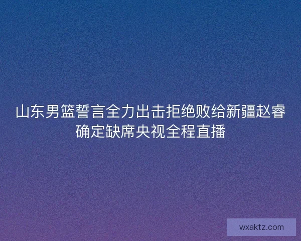 山东男篮誓言全力出击拒绝败给新疆赵睿确定缺席央视全程直播