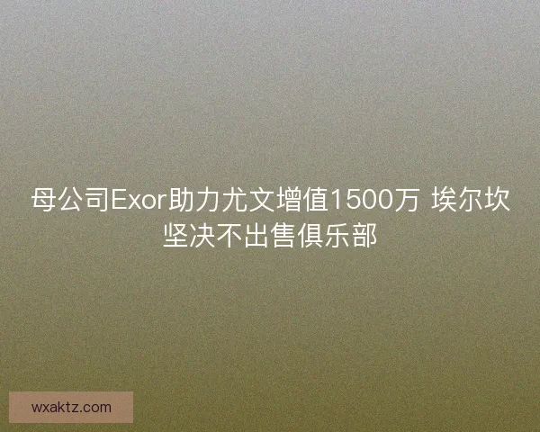 母公司Exor助力尤文增值1500万 埃尔坎坚决不出售俱乐部