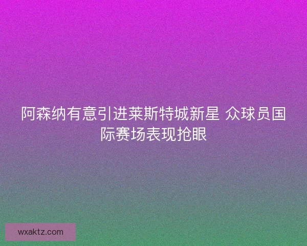 阿森纳有意引进莱斯特城新星 众球员国际赛场表现抢眼