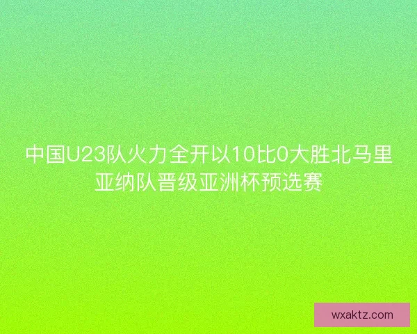 中国U23队火力全开以10比0大胜北马里亚纳队晋级亚洲杯预选赛