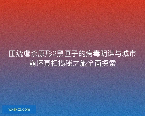 围绕虐杀原形2黑匣子的病毒阴谋与城市崩坏真相揭秘之旅全面探索