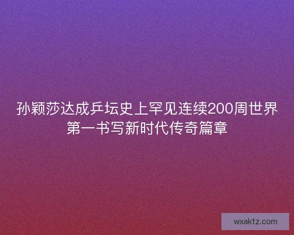 孙颖莎达成乒坛史上罕见连续200周世界第一书写新时代传奇篇章
