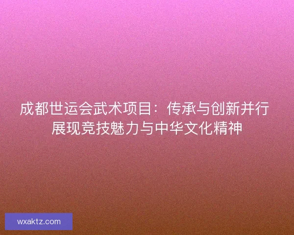 成都世运会武术项目：传承与创新并行 展现竞技魅力与中华文化精神