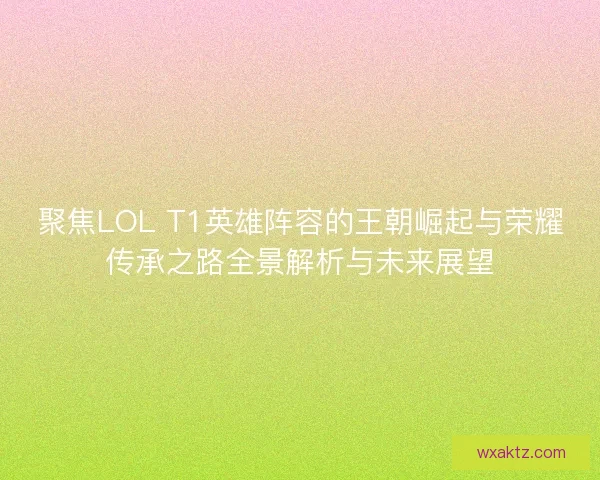 聚焦LOL T1英雄阵容的王朝崛起与荣耀传承之路全景解析与未来展望