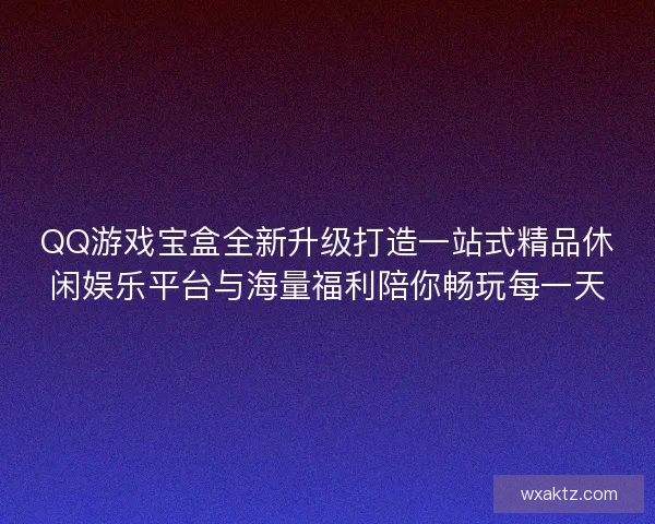 QQ游戏宝盒全新升级打造一站式精品休闲娱乐平台与海量福利陪你畅玩每一天