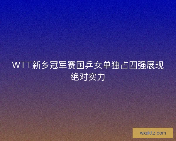 WTT新乡冠军赛国乒女单独占四强展现绝对实力