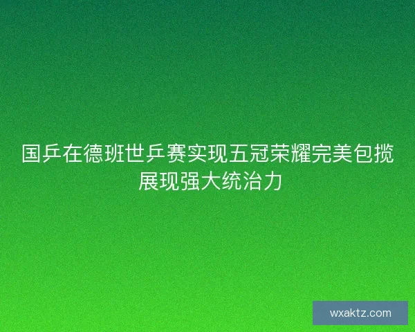 国乒在德班世乒赛实现五冠荣耀完美包揽 展现强大统治力 国乒在德班世乒赛实现五冠荣耀完美包揽 展现强大统治力