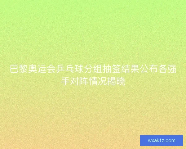 巴黎奥运会乒乓球分组抽签结果公布各强手对阵情况揭晓