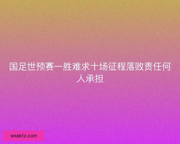 国足世预赛一胜难求十场征程落败责任何人承担