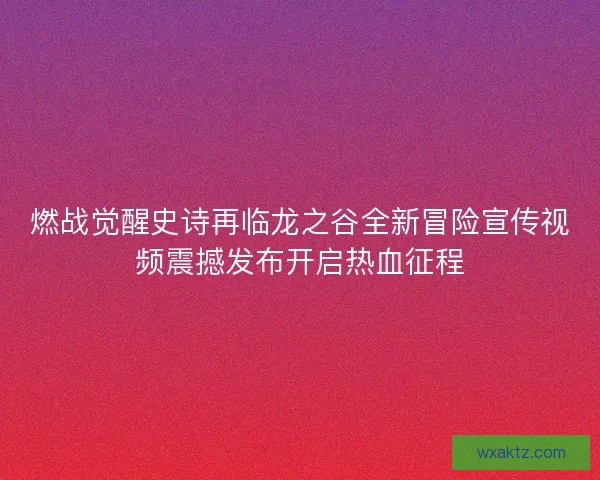 燃战觉醒史诗再临龙之谷全新冒险宣传视频震撼发布开启热血征程