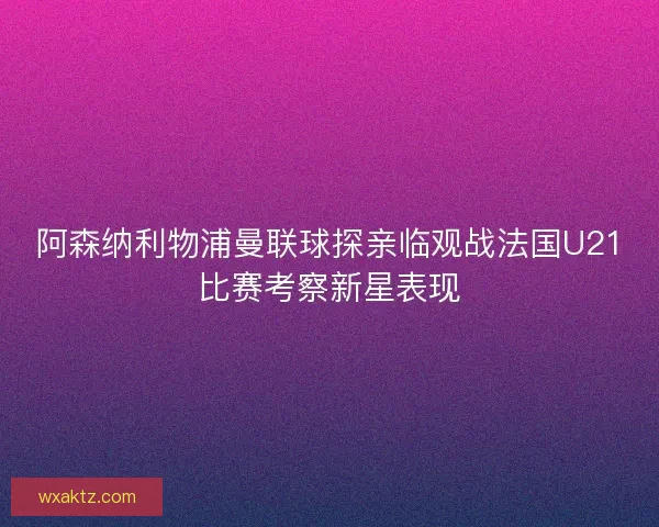 阿森纳利物浦曼联球探亲临观战法国U21比赛考察新星表现