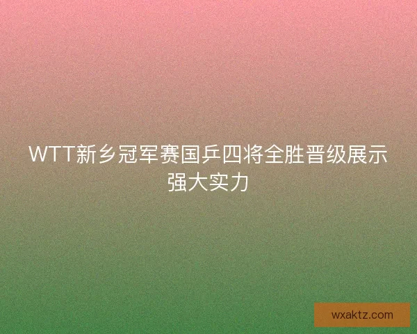 WTT新乡冠军赛国乒四将全胜晋级展示强大实力