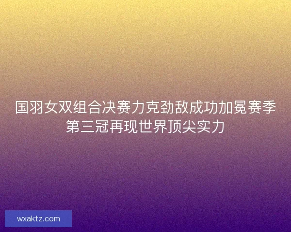 国羽女双组合决赛力克劲敌成功加冕赛季第三冠再现世界顶尖实力