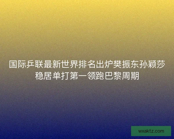 国际乒联最新世界排名出炉樊振东孙颖莎稳居单打第一领跑巴黎周期
