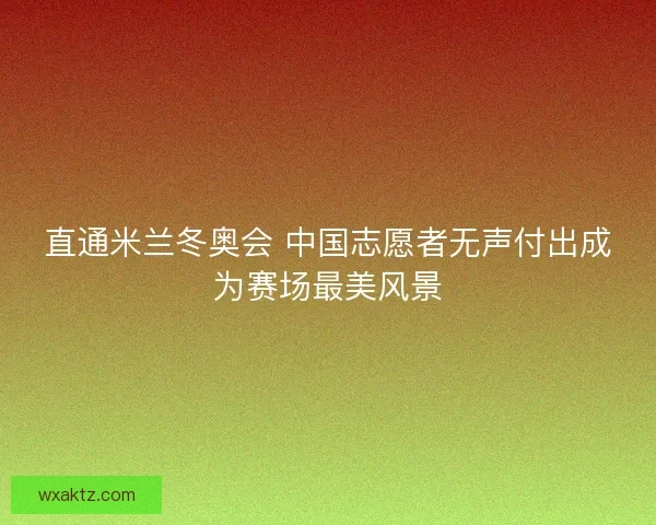 直通米兰冬奥会 中国志愿者无声付出成为赛场最美风景